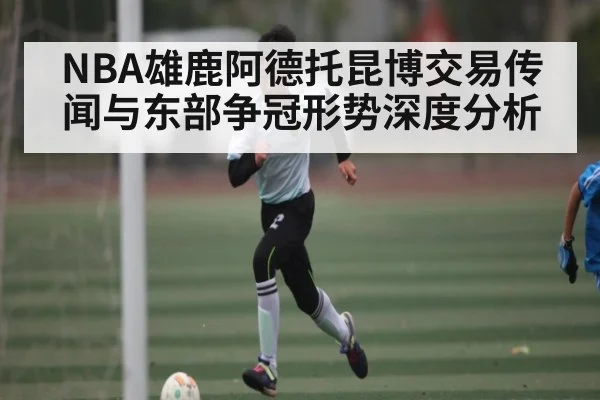 NBA雄鹿阿德托昆博交易传闻与东部争冠形势深度分析
