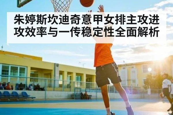 朱婷斯坎迪奇意甲女排主攻进攻效率与一传稳定性全面解析