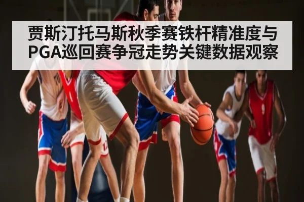 贾斯汀托马斯秋季赛铁杆精准度与PGA巡回赛争冠走势关键数据观察